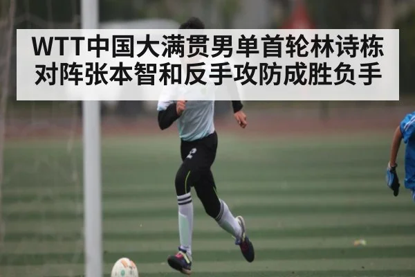 WTT中国大满贯男单首轮林诗栋对阵张本智和反手攻防成胜负手