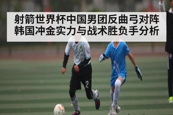 射箭世界杯中国男团反曲弓对阵韩国冲金实力与战术胜负手分析