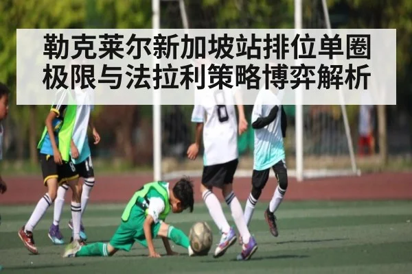 勒克莱尔新加坡站排位单圈极限与法拉利策略博弈解析