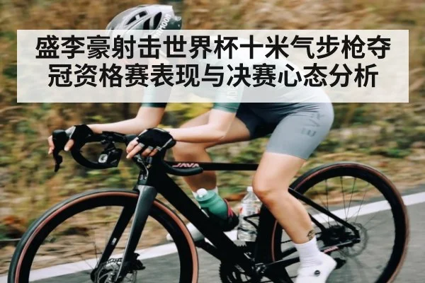 盛李豪射击世界杯十米气步枪夺冠资格赛表现与决赛心态分析