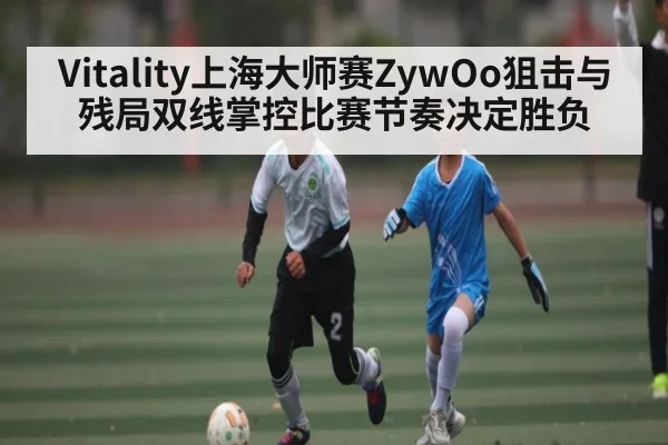 Vitality上海大师赛ZywOo狙击与残局双线掌控比赛节奏决定胜负